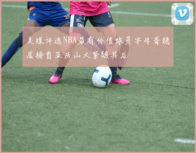 美媒评选NBA最有价值球员字母哥稳居榜首亚历山大紧随其后