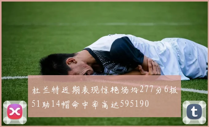 杜兰特近期表现惊艳场均277分6板51助14帽命中率高达595190