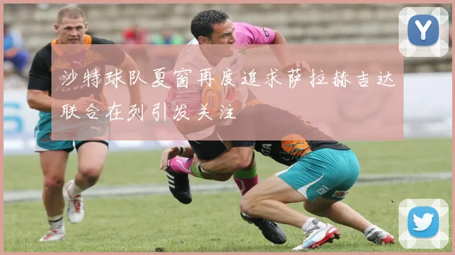 沙特球队夏窗再度追求萨拉赫吉达联合在列引发关注