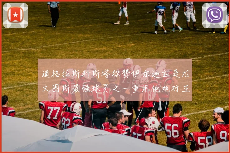 道格拉斯科斯塔称赞伊尔迪兹是尤文图斯最强球员之一重用他绝对正确