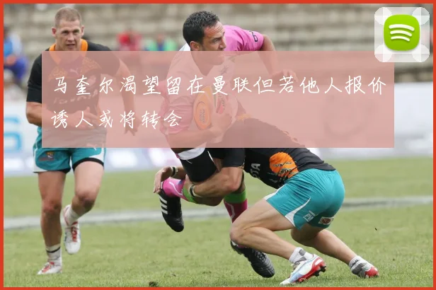 马奎尔渴望留在曼联但若他人报价诱人或将转会