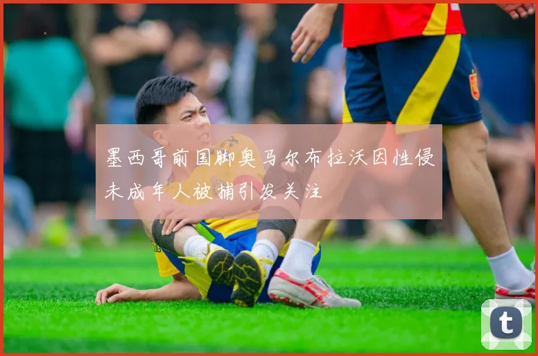 墨西哥前国脚奥马尔布拉沃因性侵未成年人被捕引发关注