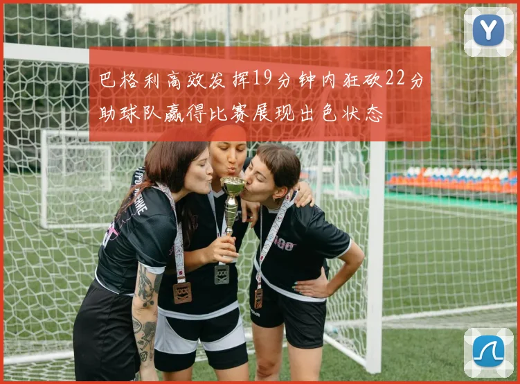 巴格利高效发挥19分钟内狂砍22分助球队赢得比赛展现出色状态