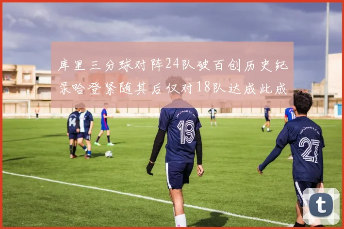 库里三分球对阵24队破百创历史纪录哈登紧随其后仅对18队达成此成就