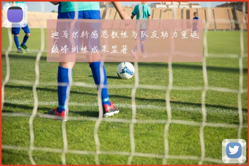 迪马尔科感恩教练与队友助力重返巅峰训练成果显著