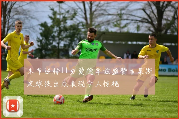 末节逆转11分爱德华兹盛赞吉莱斯皮球技出众表现令人惊艳