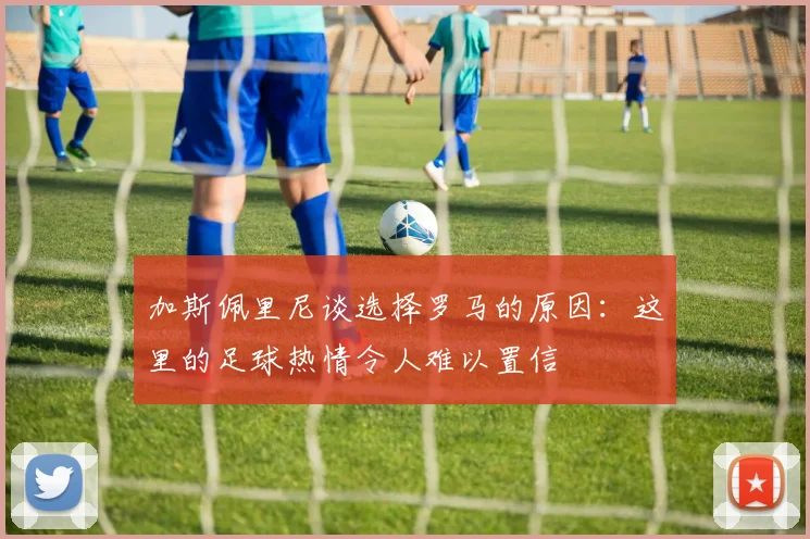 加斯佩里尼谈选择罗马的原因：这里的足球热情令人难以置信