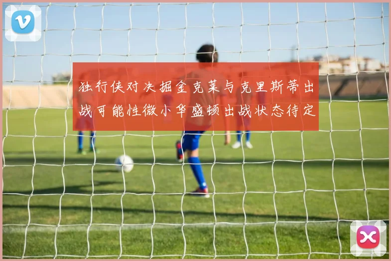 独行侠对决掘金克莱与克里斯蒂出战可能性微小华盛顿出战状态待定