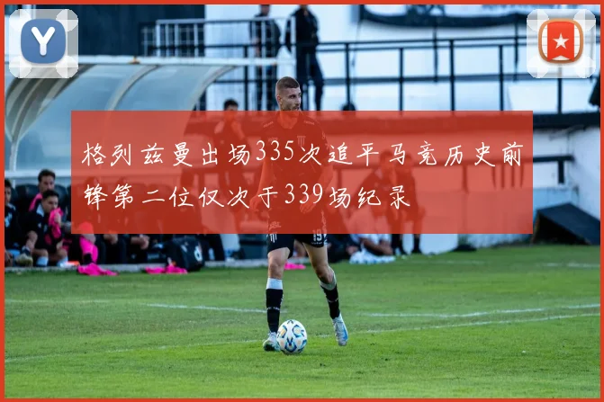 格列兹曼出场335次追平马竞历史前锋第二位仅次于339场纪录