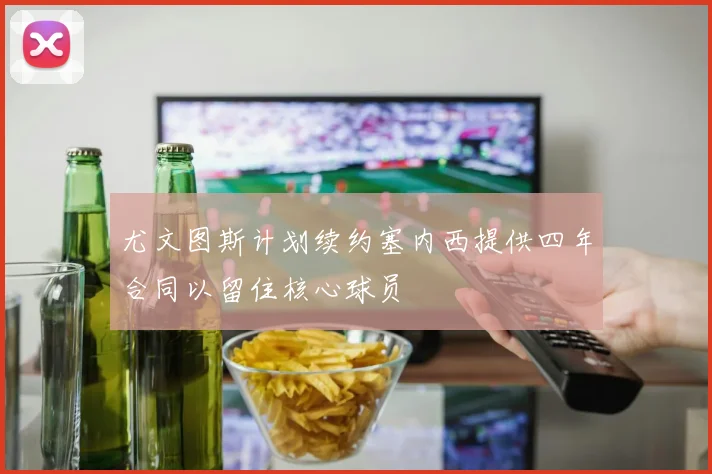 尤文图斯计划续约塞内西提供四年合同以留住核心球员