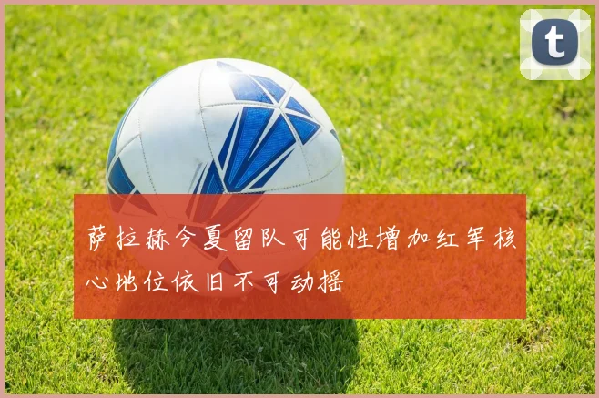 萨拉赫今夏留队可能性增加红军核心地位依旧不可动摇