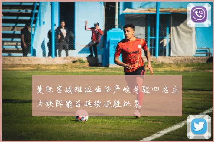 曼联客战维拉面临严峻考验四名主力缺阵能否延续连胜纪录