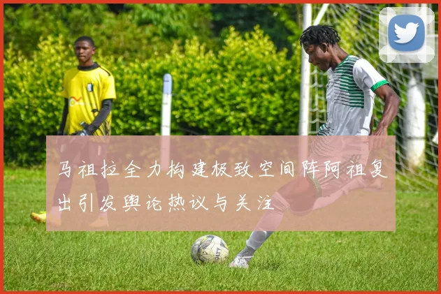 马祖拉全力构建极致空间阵阿祖复出引发舆论热议与关注