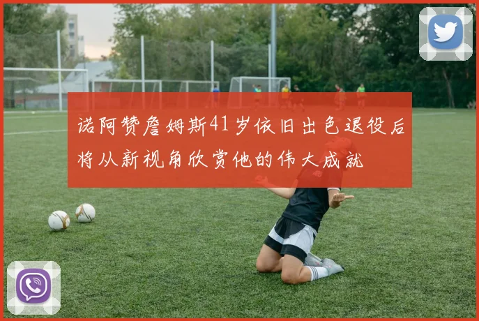 诺阿赞詹姆斯41岁依旧出色退役后将从新视角欣赏他的伟大成就