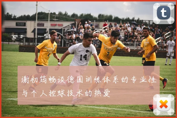 谢初筠畅谈德国训练体系的专业性与个人控球技术的热爱