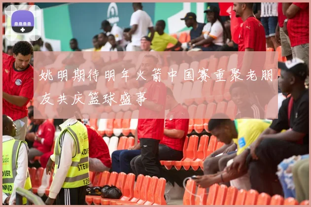 姚明期待明年火箭中国赛重聚老朋友共庆篮球盛事