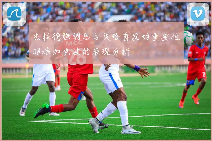 杰拉德强调恩古莫哈首发的重要性超越加克波的表现分析