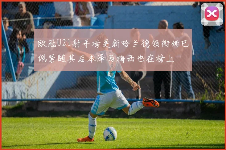 欧冠U21射手榜更新哈兰德领衔姆巴佩紧随其后本泽马梅西也在榜上