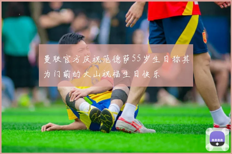 曼联官方庆祝范德萨55岁生日称其为门前的大山祝福生日快乐