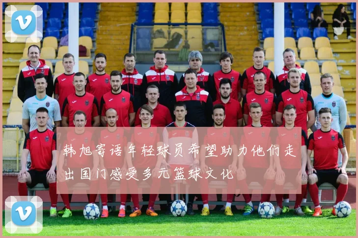 韩旭寄语年轻球员希望助力他们走出国门感受多元篮球文化