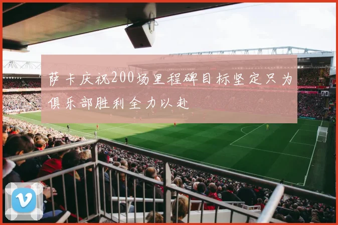 萨卡庆祝200场里程碑目标坚定只为俱乐部胜利全力以赴