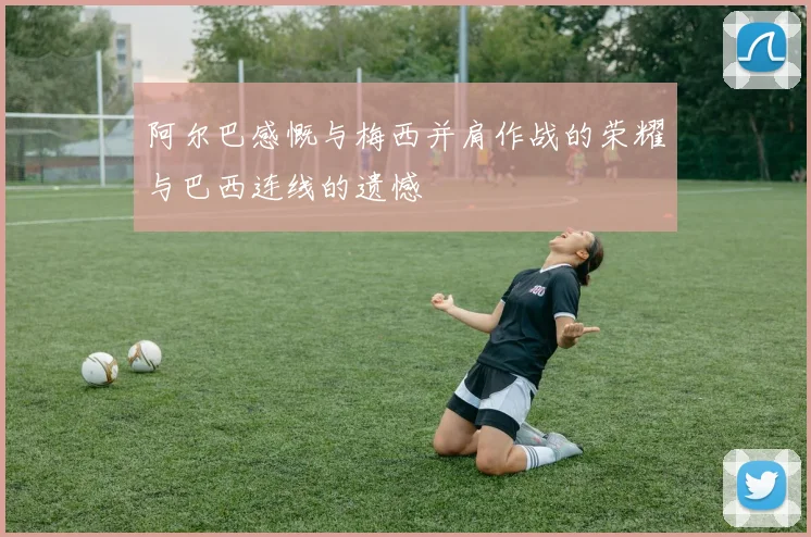 阿尔巴感慨与梅西并肩作战的荣耀与巴西连线的遗憾