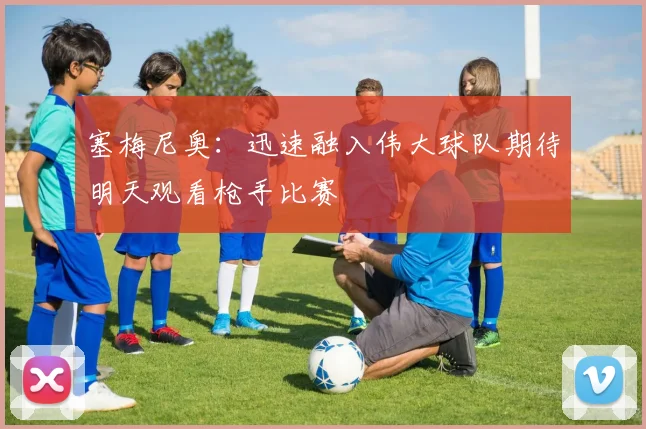 塞梅尼奥：迅速融入伟大球队期待明天观看枪手比赛