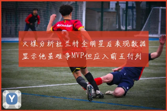 火媒分析杜兰特全明星后表现数据显示他虽难争MVP但应入前五行列