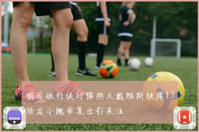 明日独行侠对阵热火戴维斯缺席13场后小概率复出引关注