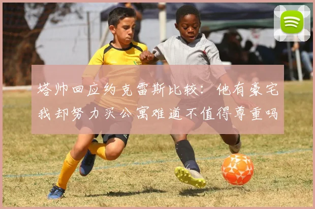 塔帅回应约克雷斯比较：他有豪宅我却努力买公寓难道不值得尊重吗