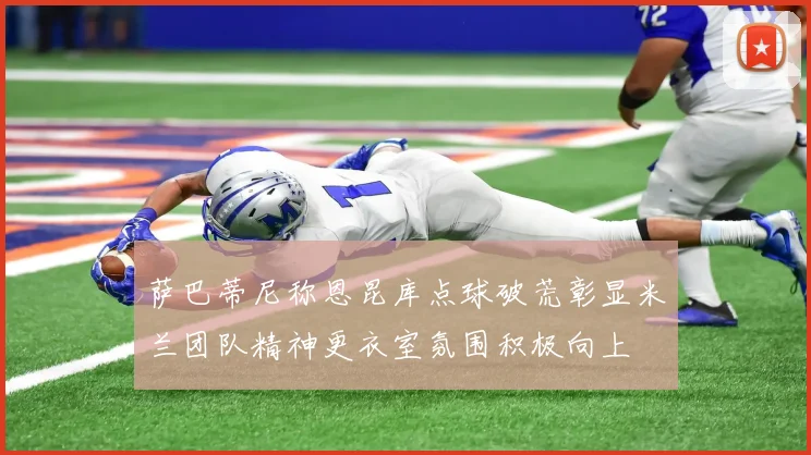 萨巴蒂尼称恩昆库点球破荒彰显米兰团队精神更衣室氛围积极向上