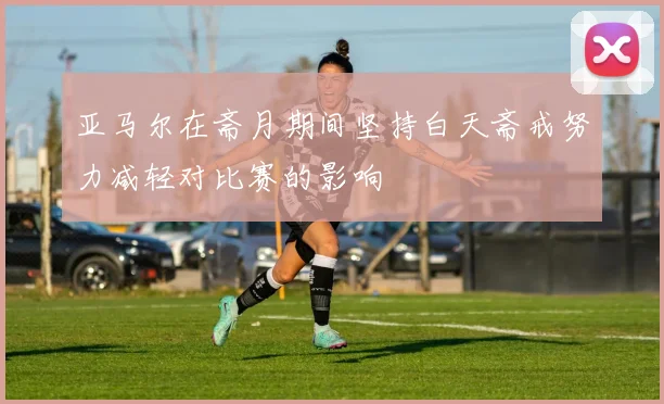 亚马尔在斋月期间坚持白天斋戒努力减轻对比赛的影响