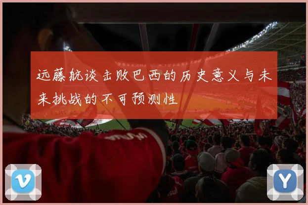 远藤航谈击败巴西的历史意义与未来挑战的不可预测性