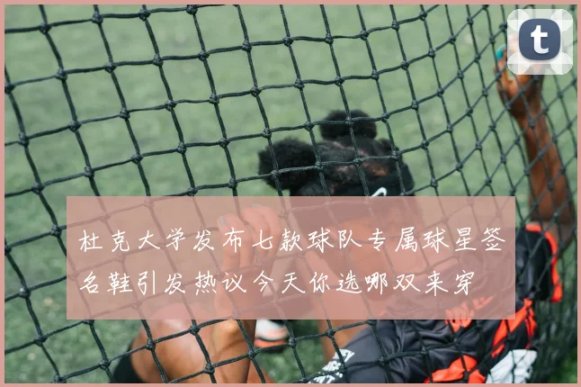 杜克大学发布七款球队专属球星签名鞋引发热议今天你选哪双来穿