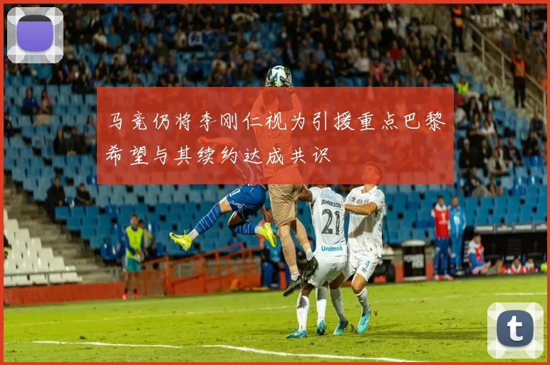马竞仍将李刚仁视为引援重点巴黎希望与其续约达成共识