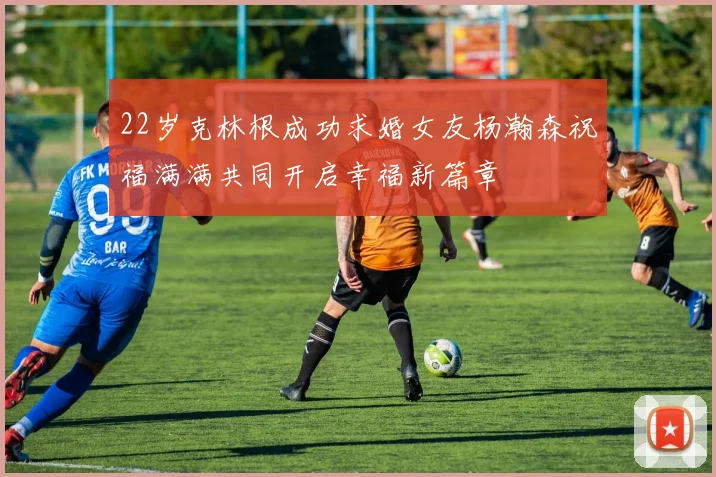 22岁克林根成功求婚女友杨瀚森祝福满满共同开启幸福新篇章