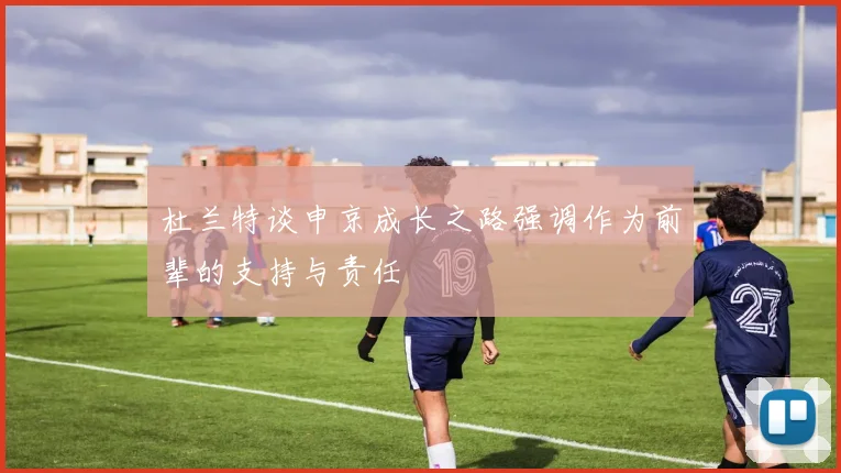 杜兰特谈申京成长之路强调作为前辈的支持与责任