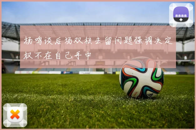 杨鸣谈后场双核去留问题强调决定权不在自己手中