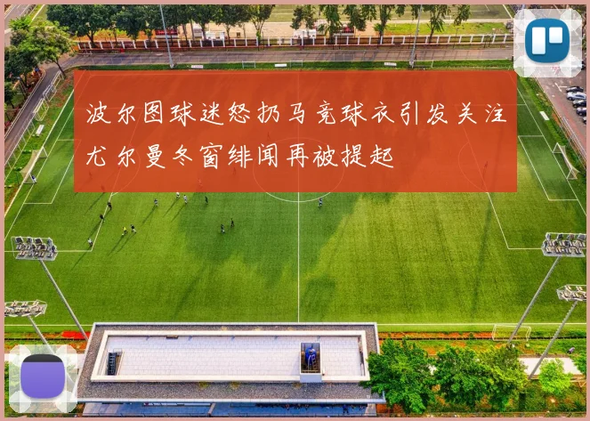 波尔图球迷怒扔马竞球衣引发关注尤尔曼冬窗绯闻再被提起