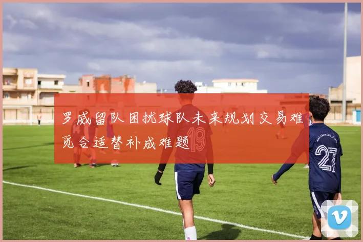 罗威留队困扰球队未来规划交易难觅合适替补成难题