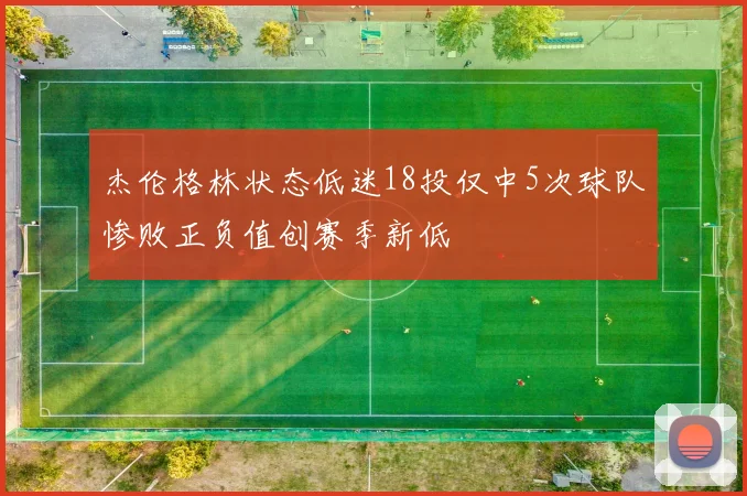 杰伦格林状态低迷18投仅中5次球队惨败正负值创赛季新低