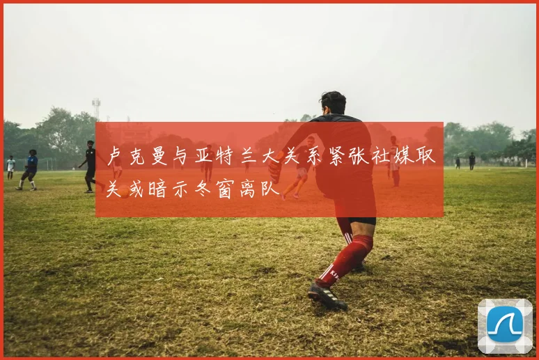 卢克曼与亚特兰大关系紧张社媒取关或暗示冬窗离队