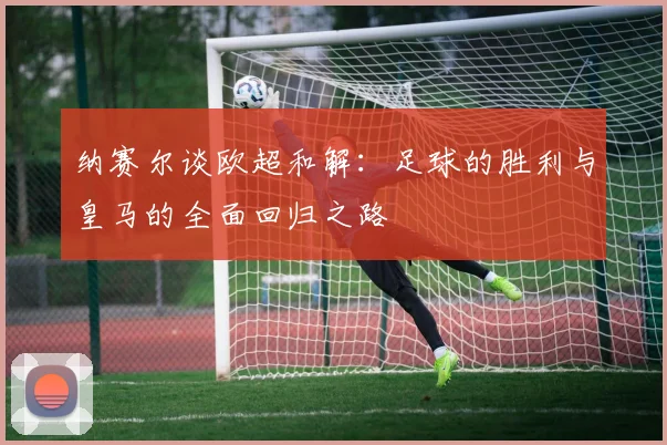 纳赛尔谈欧超和解：足球的胜利与皇马的全面回归之路