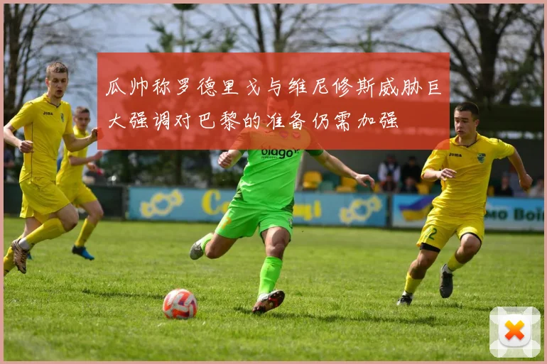 瓜帅称罗德里戈与维尼修斯威胁巨大强调对巴黎的准备仍需加强