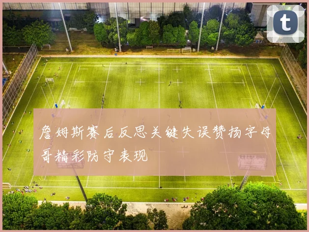 詹姆斯赛后反思关键失误赞扬字母哥精彩防守表现