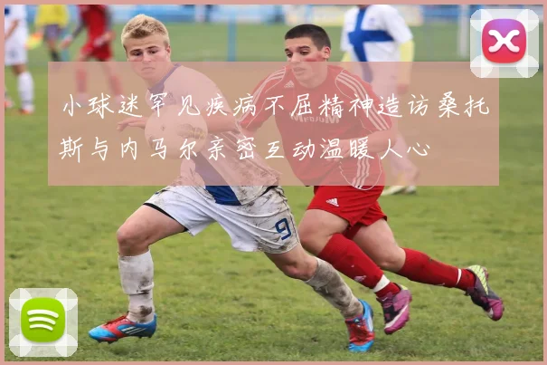 小球迷罕见疾病不屈精神造访桑托斯与内马尔亲密互动温暖人心