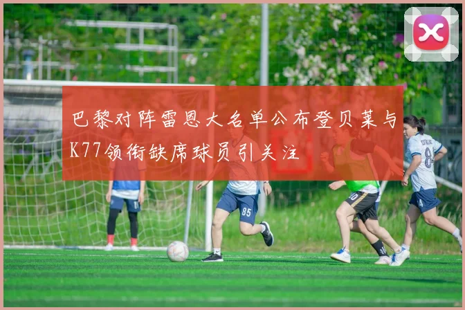 巴黎对阵雷恩大名单公布登贝莱与K77领衔缺席球员引关注